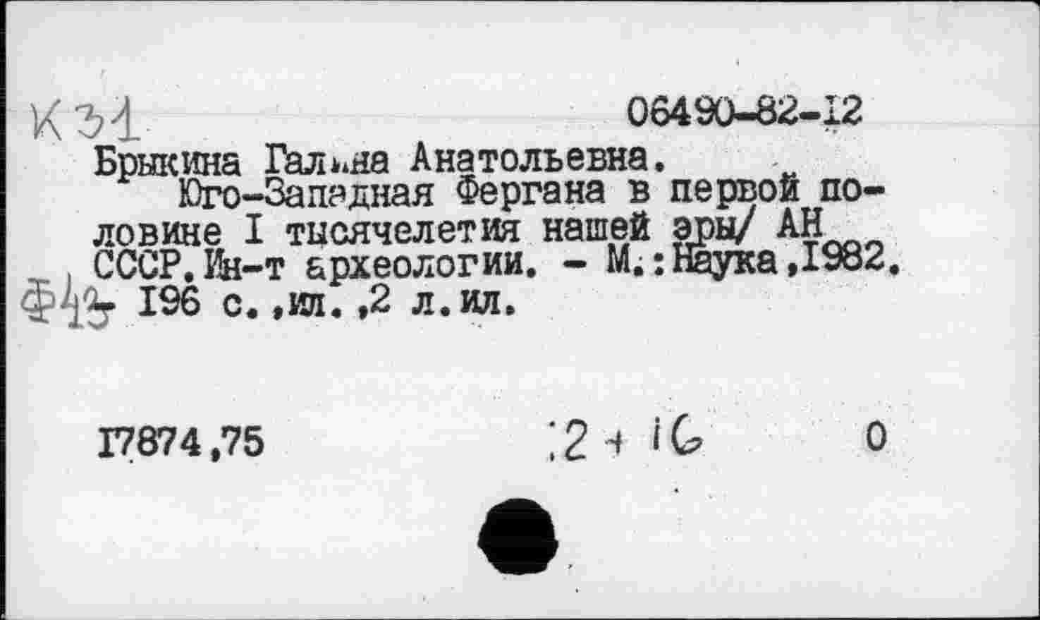 ﻿ХЗ'І	06490-82-12
Брыкина Галина Анатольевна.
Юго-Западная Фергана в первой половине I тысячелетия нашей эры/ АН . СССР. Ин-т археологии. - М.: Наука ,1982. $4%. 196 с. ,ип. ,2 л. ил.
17874,75
, 2 4 і G о